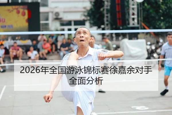2026年全国游泳锦标赛徐嘉余对手全面分析