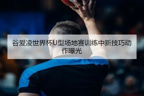 谷爱凌世界杯U型场地赛训练中新技巧动作曝光